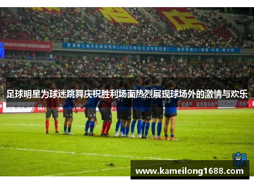 足球明星为球迷跳舞庆祝胜利场面热烈展现球场外的激情与欢乐