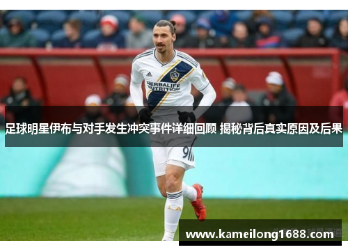 足球明星伊布与对手发生冲突事件详细回顾 揭秘背后真实原因及后果