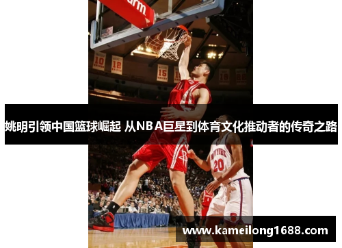 姚明引领中国篮球崛起 从NBA巨星到体育文化推动者的传奇之路