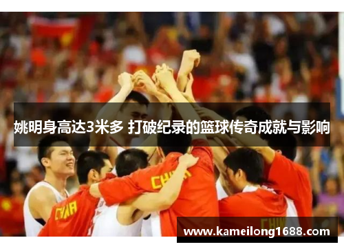姚明身高达3米多 打破纪录的篮球传奇成就与影响