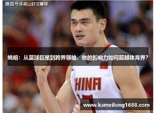 姚明：从篮球巨星到跨界领袖，他的影响力如何超越体育界？