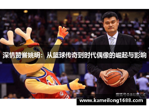 深情赞誉姚明：从篮球传奇到时代偶像的崛起与影响