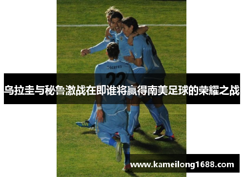 乌拉圭与秘鲁激战在即谁将赢得南美足球的荣耀之战